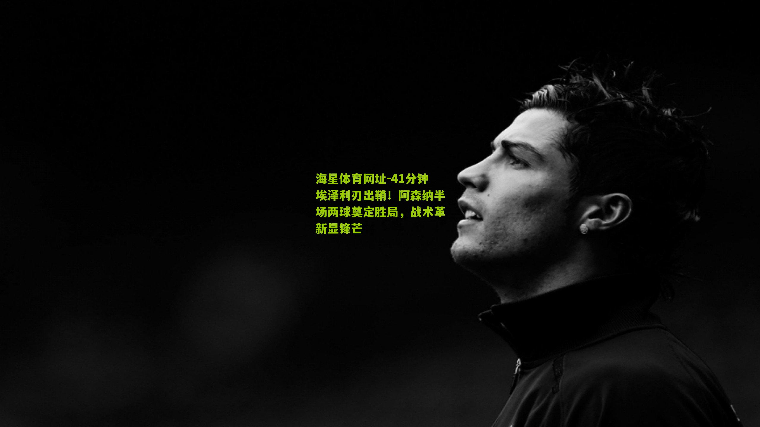 海星体育网址-41分钟埃泽利刃出鞘！阿森纳半场两球奠定胜局，战术革新显锋芒