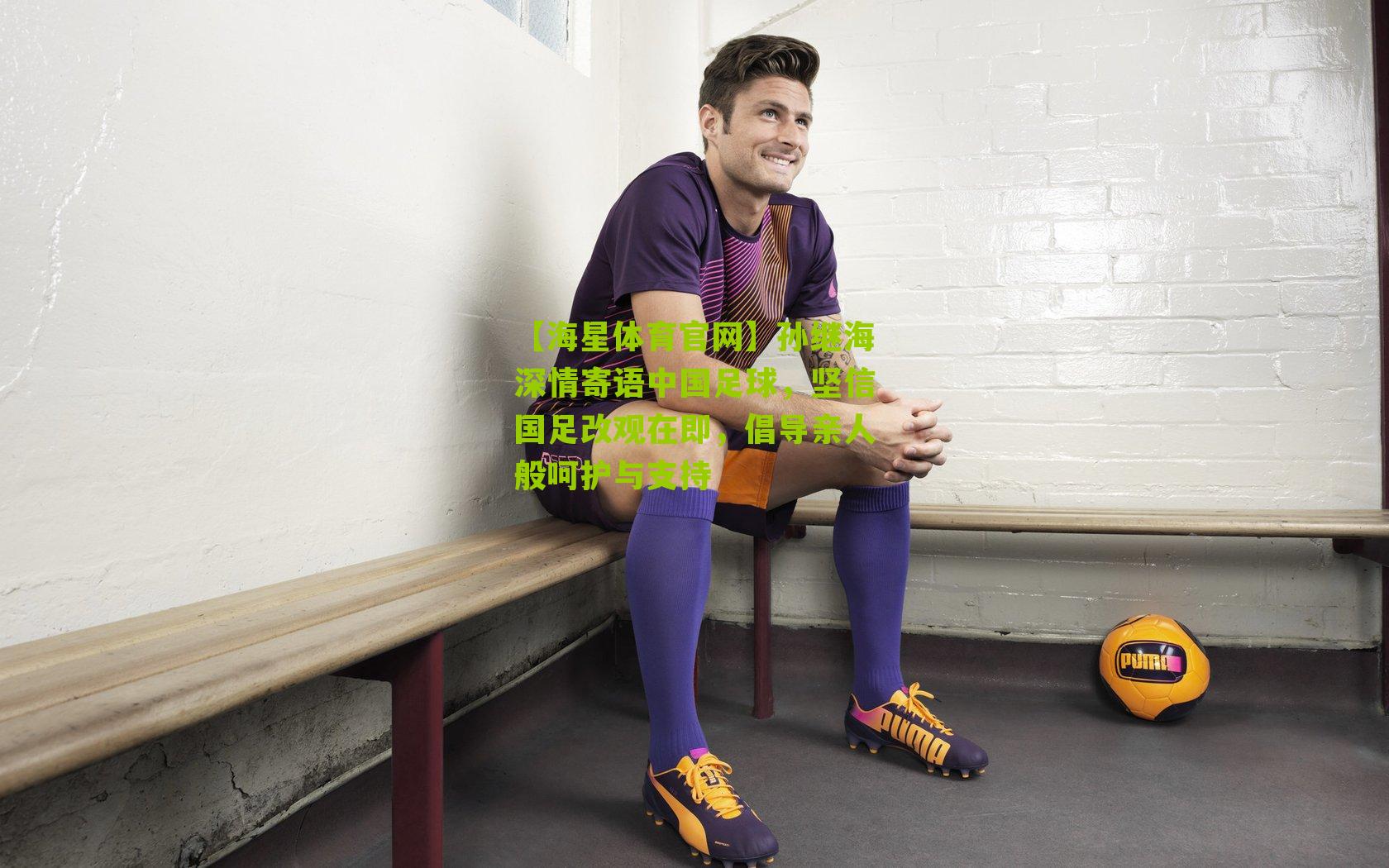 孙继海深情寄语中国足球,坚信国足改观在即,倡导亲人般呵护与支持