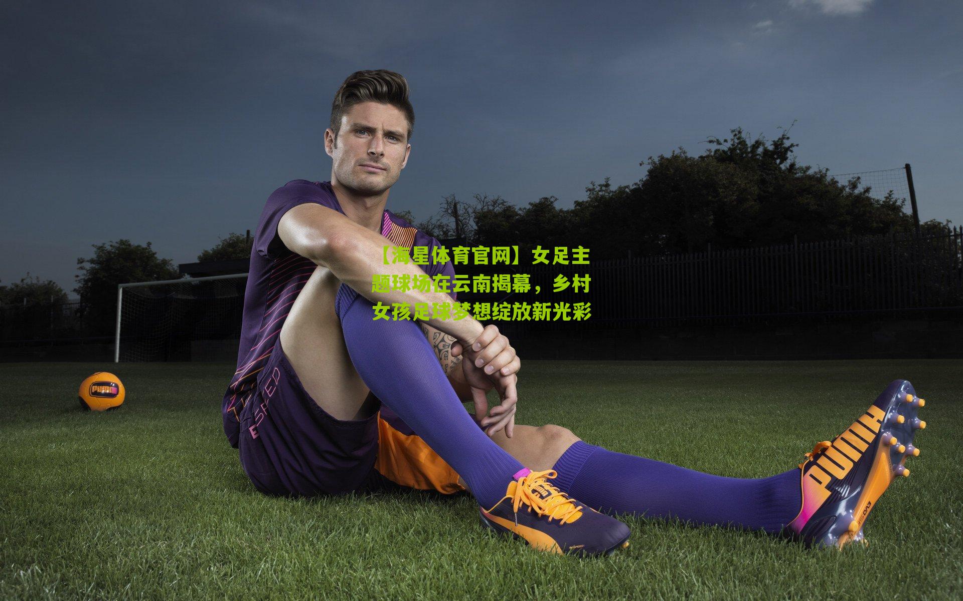 【海星体育官网】女足主题球场在云南揭幕，乡村女孩足球梦想绽放新光彩