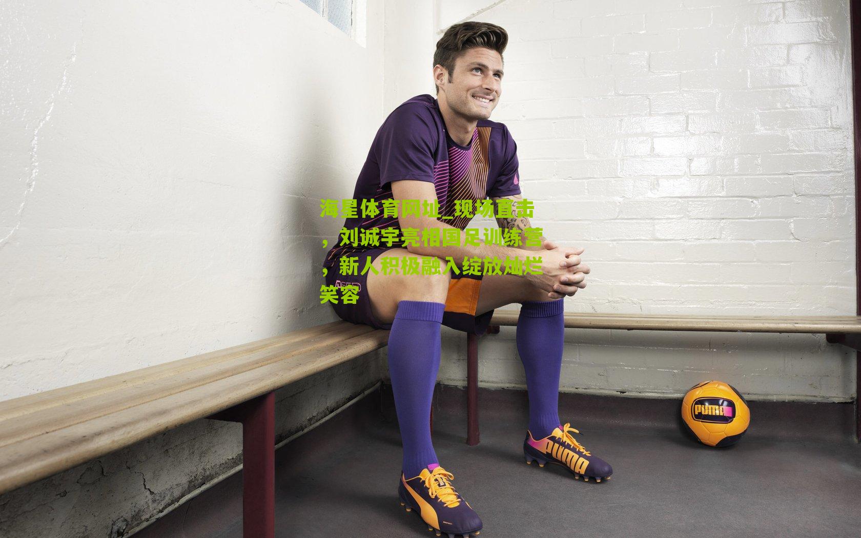 现场直击，刘诚宇亮相国足训练营，新人积极融入绽放灿烂笑容